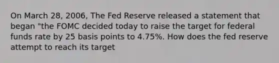 On March 28, 2006, The Fed Reserve released a statement that began "the FOMC decided today to raise the target for federal funds rate by 25 basis points to 4.75%. How does the fed reserve attempt to reach its target