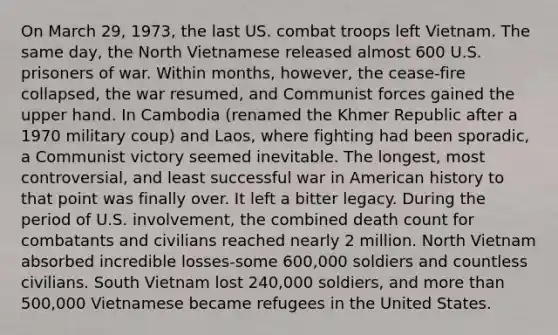 On March 29, 1973, the last US. combat troops left Vietnam. The same day, the North Vietnamese released almost 600 U.S. prisoners of war. Within months, however, the cease-fire collapsed, the war resumed, and Communist forces gained the upper hand. In Cambodia (renamed the Khmer Republic after a 1970 military coup) and Laos, where fighting had been sporadic, a Communist victory seemed inevitable. The longest, most controversial, and least successful war in American history to that point was finally over. It left a bitter legacy. During the period of U.S. involvement, the combined death count for combatants and civilians reached nearly 2 million. North Vietnam absorbed incredible losses-some 600,000 soldiers and countless civilians. South Vietnam lost 240,000 soldiers, and more than 500,000 Vietnamese became refugees in the United States.