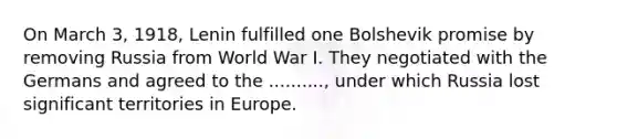 On March 3, 1918, Lenin fulfilled one Bolshevik promise by removing Russia from World War I. They negotiated with the Germans and agreed to the .........., under which Russia lost significant territories in Europe.