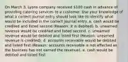 On March 3, Lyons company received 100 cash in advance of providing catering services to a customer. Use your knowledge of what a correct journal entry should look like to identify what would be included in the correct journal entry. a. cash would be credited and listed second (Reason: it is debited). b. unearned revenue would be credited and listed second. c. unearned revenue would be debited and listed first (Reason: unearned revenue is credited). d. accounts receivable would be debited and listed first (Reason: accounts receivable is not effected as the business has not earned the revenue). e. cash would be debited and listed first