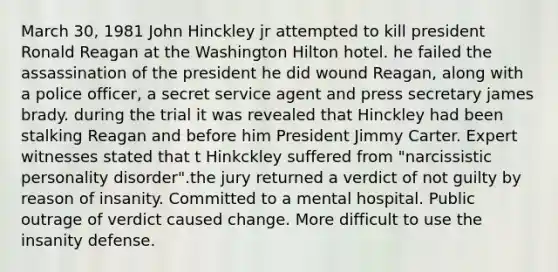 March 30, 1981 John Hinckley jr attempted to kill president Ronald Reagan at the Washington Hilton hotel. he failed the assassination of the president he did wound Reagan, along with a police officer, a secret service agent and press secretary james brady. during the trial it was revealed that Hinckley had been stalking Reagan and before him President Jimmy Carter. Expert witnesses stated that t Hinkckley suffered from "narcissistic personality disorder".the jury returned a verdict of not guilty by reason of insanity. Committed to a mental hospital. Public outrage of verdict caused change. More difficult to use the insanity defense.