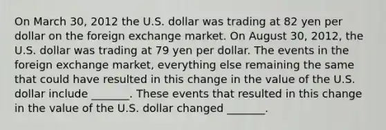 On March 30, 2012 the U.S. dollar was trading at 82 yen per dollar on the foreign exchange market. On August 30, 2012​, the U.S. dollar was trading at 79 yen per dollar. The events in the foreign exchange​ market, everything else remaining the same that could have resulted in this change in the value of the U.S. dollar include​ _______. These events that resulted in this change in the value of the U.S. dollar changed​ _______.