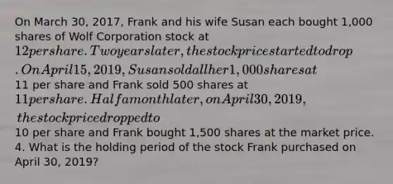 On March 30, 2017, Frank and his wife Susan each bought 1,000 shares of Wolf Corporation stock at 12 per share. Two years later, the stock price started to drop. On April 15, 2019, Susan sold all her 1,000 shares at11 per share and Frank sold 500 shares at 11 per share. Half a month later, on April 30, 2019, the stock price dropped to10 per share and Frank bought 1,500 shares at the market price. 4. What is the holding period of the stock Frank purchased on April 30, 2019?