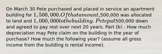 On March 30 Pete purchased and placed in service an apartment building for 1,500,000. Of that amount,500,000 was allocated to land and 1,000,000 to the building. Pete put500,000 down and agreed to pay rest over next 20 years. Part (b) - How much depreciation may Pete claim on the building in the year of purchase? How much the following year? (assume all gross income from the building is rental income).