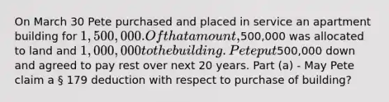 On March 30 Pete purchased and placed in service an apartment building for 1,500,000. Of that amount,500,000 was allocated to land and 1,000,000 to the building. Pete put500,000 down and agreed to pay rest over next 20 years. Part (a) - May Pete claim a § 179 deduction with respect to purchase of building?