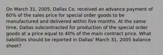 On March 31, 2005, Dallas Co. received an advance payment of 60% of the sales price for special order goods to be manufactured and delivered within five months. At the same time, Dallas subcontracted for production of the special order goods at a price equal to 40% of the main contract price. What liabilities should be reported in Dallas' March 31, 2005 balance sheet?