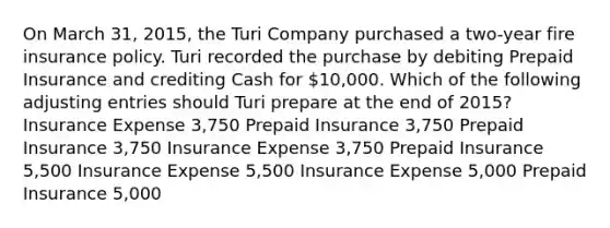 On March 31, 2015, the Turi Company purchased a two-year fire insurance policy. Turi recorded the purchase by debiting Prepaid Insurance and crediting Cash for 10,000. Which of the following adjusting entries should Turi prepare at the end of 2015? Insurance Expense 3,750 Prepaid Insurance 3,750 Prepaid Insurance 3,750 Insurance Expense 3,750 Prepaid Insurance 5,500 Insurance Expense 5,500 Insurance Expense 5,000 Prepaid Insurance 5,000