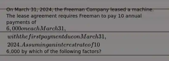 On March 31, 2024, the Freeman Company leased a machine. The lease agreement requires Freeman to pay 10 annual payments of 6,000 on each March 31, with the first payment due on March 31, 2024. Assuming an interest rate of 10% and that this lease is treated as an installment sale, Freeman will initially value the machine by multiplying6,000 by which of the following factors?