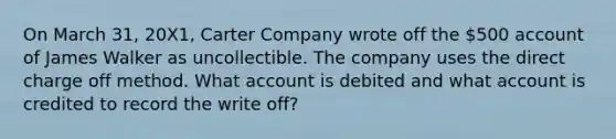 On March 31, 20X1, Carter Company wrote off the 500 account of James Walker as uncollectible. The company uses the direct charge off method. What account is debited and what account is credited to record the write off?