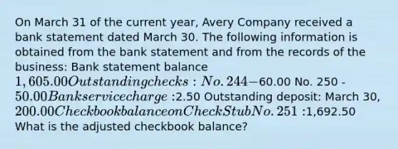 On March 31 of the current year, Avery Company received a bank statement dated March 30. The following information is obtained from the bank statement and from the records of the business: Bank statement balance 1,605.00 Outstanding checks: No. 244 -60.00 No. 250 - 50.00 Bank service charge:2.50 Outstanding deposit: March 30, 200.00 Checkbook balance on Check Stub No. 251:1,692.50 What is the adjusted checkbook balance?