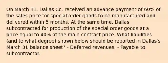 On March 31, Dallas Co. received an advance payment of 60% of the sales price for special order goods to be manufactured and delivered within 5 months. At the same time, Dallas subcontracted for production of the special order goods at a price equal to 40% of the main contract price. What liabilities (and to what degree) shown below should be reported in Dallas's March 31 balance sheet? - Deferred revenues. - Payable to subcontractor.