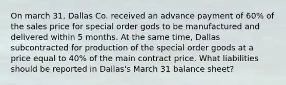 On march 31, Dallas Co. received an advance payment of 60% of the sales price for special order gods to be manufactured and delivered within 5 months. At the same time, Dallas subcontracted for production of the special order goods at a price equal to 40% of the main contract price. What liabilities should be reported in Dallas's March 31 balance sheet?