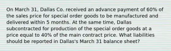 On March 31, Dallas Co. received an advance payment of 60% of the sales price for special order goods to be manufactured and delivered within 5 months. At the same time, Dallas subcontracted for production of the special order goods at a price equal to 40% of the main contract price. What liabilities should be reported in Dallas's March 31 balance sheet?