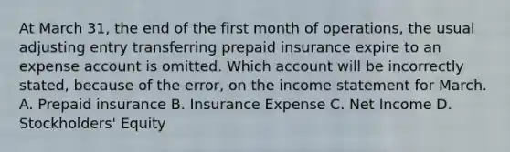 At March 31, the end of the first month of operations, the usual adjusting entry transferring prepaid insurance expire to an expense account is omitted. Which account will be incorrectly stated, because of the error, on the income statement for March. A. Prepaid insurance B. Insurance Expense C. Net Income D. Stockholders' Equity