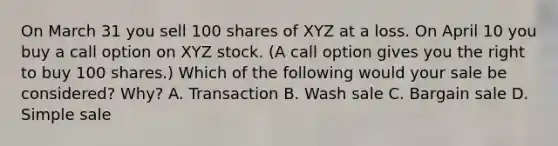 On March 31 you sell 100 shares of XYZ at a loss. On April 10 you buy a call option on XYZ stock. (A call option gives you the right to buy 100 shares.) Which of the following would your sale be considered? Why? A. Transaction B. Wash sale C. Bargain sale D. Simple sale