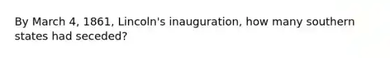 By March 4, 1861, Lincoln's inauguration, how many southern states had seceded?