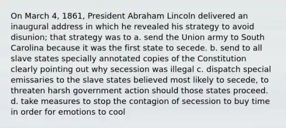 On March 4, 1861, President Abraham Lincoln delivered an inaugural address in which he revealed his strategy to avoid disunion; that strategy was to a. send the Union army to South Carolina because it was the first state to secede. b. send to all slave states specially annotated copies of the Constitution clearly pointing out why secession was illegal c. dispatch special emissaries to the slave states believed most likely to secede, to threaten harsh government action should those states proceed. d. take measures to stop the contagion of secession to buy time in order for emotions to cool