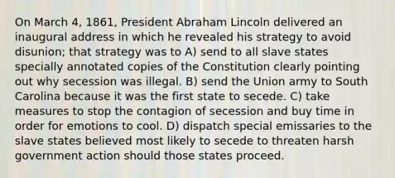 On March 4, 1861, President Abraham Lincoln delivered an inaugural address in which he revealed his strategy to avoid disunion; that strategy was to A) send to all slave states specially annotated copies of the Constitution clearly pointing out why secession was illegal. B) send the Union army to South Carolina because it was the first state to secede. C) take measures to stop the contagion of secession and buy time in order for emotions to cool. D) dispatch special emissaries to the slave states believed most likely to secede to threaten harsh government action should those states proceed.