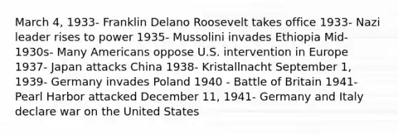 March 4, 1933- Franklin Delano Roosevelt takes office 1933- Nazi leader rises to power 1935- Mussolini invades Ethiopia Mid-1930s- Many Americans oppose U.S. intervention in Europe 1937- Japan attacks China 1938- Kristallnacht September 1, 1939- Germany invades Poland 1940 - Battle of Britain 1941- Pearl Harbor attacked December 11, 1941- Germany and Italy declare war on the United States