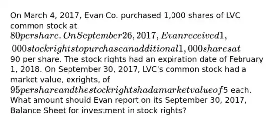 On March 4, 2017, Evan Co. purchased 1,000 shares of LVC common stock at 80 per share. On September 26, 2017, Evan received 1,000 stock rights to purchase an additional 1,000 shares at90 per share. The stock rights had an expiration date of February 1, 2018. On September 30, 2017, LVC's common stock had a market value, exrights, of 95 per share and the stock rights had a market value of5 each. What amount should Evan report on its September 30, 2017, Balance Sheet for investment in stock rights?