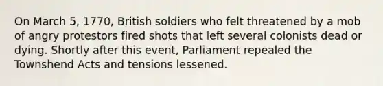 On March 5, 1770, British soldiers who felt threatened by a mob of angry protestors fired shots that left several colonists dead or dying. Shortly after this event, Parliament repealed the Townshend Acts and tensions lessened.