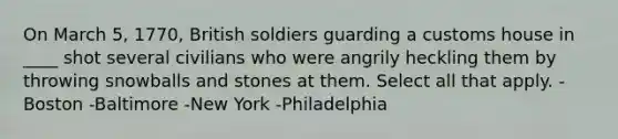 On March 5, 1770, British soldiers guarding a customs house in ____ shot several civilians who were angrily heckling them by throwing snowballs and stones at them. Select all that apply. -Boston -Baltimore -New York -Philadelphia