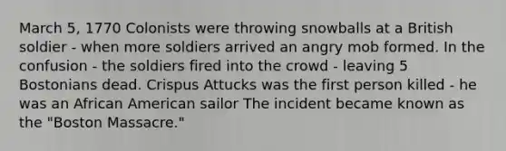 March 5, 1770 Colonists were throwing snowballs at a British soldier - when more soldiers arrived an angry mob formed. In the confusion - the soldiers fired into the crowd - leaving 5 Bostonians dead. Crispus Attucks was the first person killed - he was an African American sailor The incident became known as the "Boston Massacre."