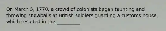 On March 5, 1770, a crowd of colonists began taunting and throwing snowballs at British soldiers guarding a customs house, which resulted in the __________.