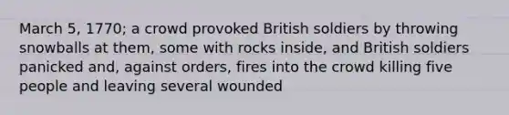 March 5, 1770; a crowd provoked British soldiers by throwing snowballs at them, some with rocks inside, and British soldiers panicked and, against orders, fires into the crowd killing five people and leaving several wounded