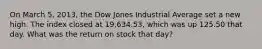 On March 5, 2013, the Dow Jones Industrial Average set a new high. The index closed at 19,634.53, which was up 125.50 that day. What was the return on stock that day?