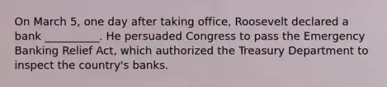 On March 5, one day after taking office, Roosevelt declared a bank __________. He persuaded Congress to pass the Emergency Banking Relief Act, which authorized the Treasury Department to inspect the country's banks.