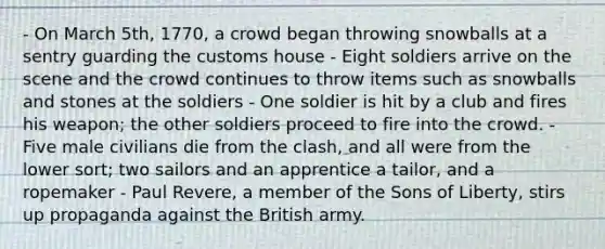 - On March 5th, 1770, a crowd began throwing snowballs at a sentry guarding the customs house - Eight soldiers arrive on the scene and the crowd continues to throw items such as snowballs and stones at the soldiers - One soldier is hit by a club and fires his weapon; the other soldiers proceed to fire into the crowd. - Five male civilians die from the clash, and all were from the lower sort; two sailors and an apprentice a tailor, and a ropemaker - Paul Revere, a member of the Sons of Liberty, stirs up propaganda against the British army.