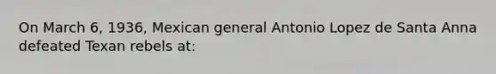 On March 6, 1936, Mexican general Antonio Lopez de Santa Anna defeated Texan rebels at: