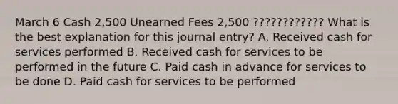 March 6 Cash 2,500 Unearned Fees 2,500 ???????????? What is the best explanation for this journal entry? A. Received cash for services performed B. Received cash for services to be performed in the future C. Paid cash in advance for services to be done D. Paid cash for services to be performed