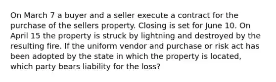 On March 7 a buyer and a seller execute a contract for the purchase of the sellers property. Closing is set for June 10. On April 15 the property is struck by lightning and destroyed by the resulting fire. If the uniform vendor and purchase or risk act has been adopted by the state in which the property is located, which party bears liability for the loss?