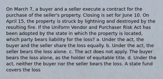 On March 7, a buyer and a seller execute a contract for the purchase of the seller's property. Closing is set for June 10. On April 15, the property is struck by lightning and destroyed by the resulting fire. If the Uniform Vendor and Purchaser Risk Act has been adopted by the state in which the property is located, which party bears liability for the loss? a. Under the act, the buyer and the seller share the loss equally. b. Under the act, the seller bears the loss alone. c. The act does not apply. The buyer bears the loss alone, as the holder of equitable title. d. Under the act, neither the buyer nor the seller bears the loss. A state fund covers the loss