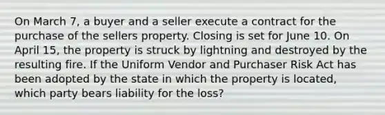 On March 7, a buyer and a seller execute a contract for the purchase of the sellers property. Closing is set for June 10. On April 15, the property is struck by lightning and destroyed by the resulting fire. If the Uniform Vendor and Purchaser Risk Act has been adopted by the state in which the property is located, which party bears liability for the loss?