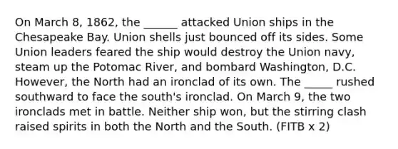 On March 8, 1862, the ______ attacked Union ships in the Chesapeake Bay. Union shells just bounced off its sides. Some Union leaders feared the ship would destroy the Union navy, steam up the Potomac River, and bombard Washington, D.C. However, the North had an ironclad of its own. The _____ rushed southward to face the south's ironclad. On March 9, the two ironclads met in battle. Neither ship won, but the stirring clash raised spirits in both the North and the South. (FITB x 2)