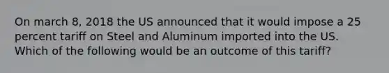 On march 8, 2018 the US announced that it would impose a 25 percent tariff on Steel and Aluminum imported into the US. Which of the following would be an outcome of this tariff?