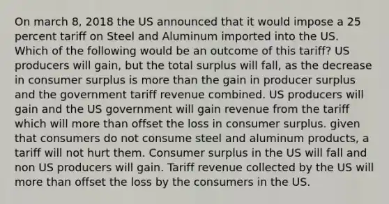 On march 8, 2018 the US announced that it would impose a 25 percent tariff on Steel and Aluminum imported into the US. Which of the following would be an outcome of this tariff? US producers will gain, but the total surplus will fall, as the decrease in consumer surplus is more than the gain in producer surplus and the government tariff revenue combined. US producers will gain and the US government will gain revenue from the tariff which will more than offset the loss in consumer surplus. given that consumers do not consume steel and aluminum products, a tariff will not hurt them. Consumer surplus in the US will fall and non US producers will gain. Tariff revenue collected by the US will more than offset the loss by the consumers in the US.