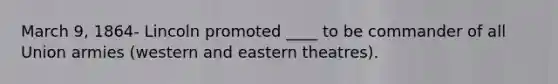 March 9, 1864- Lincoln promoted ____ to be commander of all Union armies (western and eastern theatres).