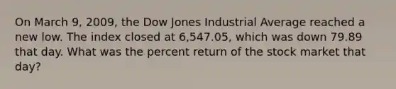 On March 9, 2009, the Dow Jones Industrial Average reached a new low. The index closed at 6,547.05, which was down 79.89 that day. What was the percent return of the stock market that day?