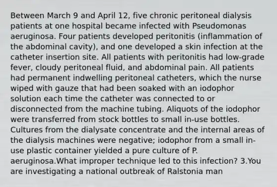 Between March 9 and April 12, five chronic peritoneal dialysis patients at one hospital became infected with Pseudomonas aeruginosa. Four patients developed peritonitis (inflammation of the abdominal cavity), and one developed a skin infection at the catheter insertion site. All patients with peritonitis had low-grade fever, cloudy peritoneal fluid, and abdominal pain. All patients had permanent indwelling peritoneal catheters, which the nurse wiped with gauze that had been soaked with an iodophor solution each time the catheter was connected to or disconnected from the machine tubing. Aliquots of the iodophor were transferred from stock bottles to small in-use bottles. Cultures from the dialysate concentrate and the internal areas of the dialysis machines were negative; iodophor from a small in-use plastic container yielded a pure culture of P. aeruginosa.What improper technique led to this infection? 3.You are investigating a national outbreak of Ralstonia man