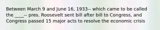 Between March 9 and June 16, 1933-- which came to be called the ____-- pres. Roosevelt sent bill after bill to Congress, and Congress passed 15 major acts to resolve the economic crisis