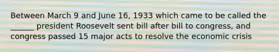 Between March 9 and June 16, 1933 which came to be called the ______ president Roosevelt sent bill after bill to congress, and congress passed 15 major acts to resolve the economic crisis