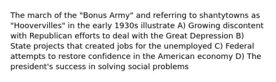 The march of the "Bonus Army" and referring to shantytowns as "Hoovervilles" in the early 1930s illustrate A) Growing discontent with Republican efforts to deal with the Great Depression B) State projects that created jobs for the unemployed C) Federal attempts to restore confidence in the American economy D) The president's success in solving social problems