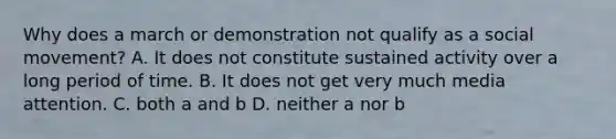 Why does a march or demonstration not qualify as a social movement? A. It does not constitute sustained activity over a long period of time. B. It does not get very much media attention. C. both a and b D. neither a nor b