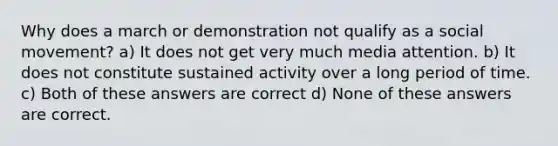 Why does a march or demonstration not qualify as a social movement? a) It does not get very much media attention. b) It does not constitute sustained activity over a long period of time. c) Both of these answers are correct d) None of these answers are correct.