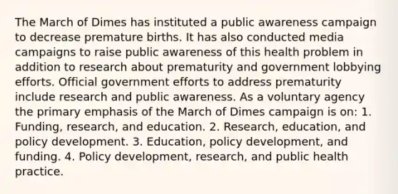 The March of Dimes has instituted a public awareness campaign to decrease premature births. It has also conducted media campaigns to raise public awareness of this health problem in addition to research about prematurity and government lobbying efforts. Official government efforts to address prematurity include research and public awareness. As a voluntary agency the primary emphasis of the March of Dimes campaign is on: 1. Funding, research, and education. 2. Research, education, and policy development. 3. Education, policy development, and funding. 4. Policy development, research, and public health practice.