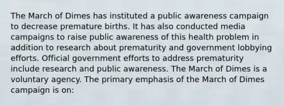 The March of Dimes has instituted a public awareness campaign to decrease premature births. It has also conducted media campaigns to raise public awareness of this health problem in addition to research about prematurity and government lobbying efforts. Official government efforts to address prematurity include research and public awareness. The March of Dimes is a voluntary agency. The primary emphasis of the March of Dimes campaign is on: